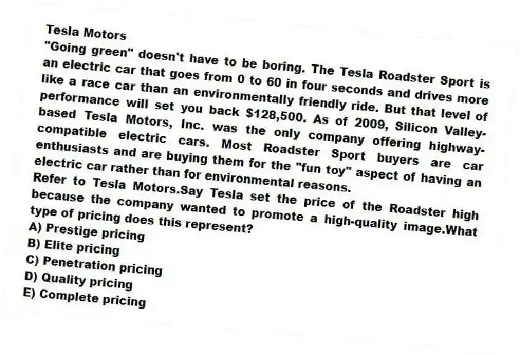 Tesla Motors
"Going green" doesn't have to be boring. The Tesla Roadster Sport is an electric car that goes from 0 to 60 in four seconds and drives more like a race car than an environmentally friendly ride. But that level of performance will set you back $128,500. As of 2009, Silicon Valley-based Tesla Motors, Inc. was the only company offering highway-compatible electric cars. Most Roadster Sport buyers are car enthusiasts and are buying them for the "fun toy" aspect of having an electric car rather than for environmental reasons.
-Refer to Tesla Motors.Say Tesla set the price of the Roadster high because the company wanted to promote a high-quality image.What type of pricing does this represent?
A) Prestige pricing
B) Elite pricing
C) Penetration pricing
D) Quality pricing
E) Complete pricing