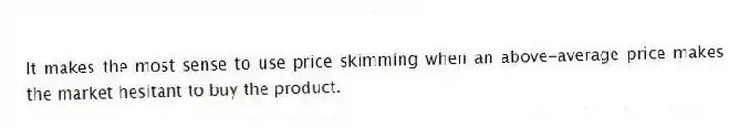 It makes the most sense to use price skimming when an above-average price makes the market hesitant to buy the product.
