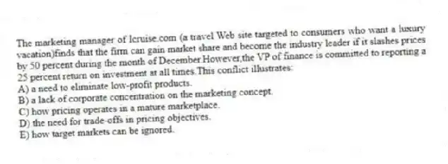 The marketing manager of Icruise.com (a travel Web site targeted to consumers who want a luxury vacation)finds that the firm can gain market share and become the industry leader if it slashes prices by 50 percent during the month of December.However,the VP of finance is committed to reporting a 25 percent return on investment at all times.This conflict illustrates:
A) a need to eliminate low-profit products.
B) a lack of corporate concentration on the marketing concept.
C) how pricing operates in a mature marketplace.
D) the need for trade-offs in pricing objectives.
E) how target markets can be ignored.