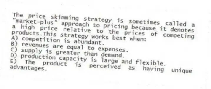 The price skimming strategy is sometimes called a "market-plus" approach to pricing because it denotes a high price relative to the prices of competing products.This strategy works best when:
A) competition is abundant.
B) revenues are equal to expenses.
C) supply is greater than demand.
D) production capacity is large and flexible.
E) The product is perceived as having unique advantages.