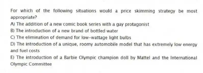 For which of the following situations would a price skimming strategy be most appropriate?
A) The addition of a new comic book series with a gay protagonist
B) The introduction of a new brand of bottled water
C) The elimination of demand for low-wattage light bulbs
D) The introduction of a unique, roomy automobile model that has extremely low energy and fuel costs
E) The introduction of a Barbie Olympic champion doll by Mattel and the International Olympic Committee