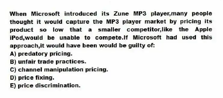 When Microsoft introduced its Zune MP3 player,many people thought it would capture the MP3 player market by pricing its product so low that a smaller competitor,like the Apple iPod,would be unable to compete.If Microsoft had used this approach,it would have been would be guilty of:
A) predatory pricing.
B) unfair trade practices.
C) channel manipulation pricing.
D) price fixing.
E) price discrimination.