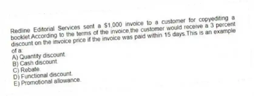 Redline Editorial Services sent a $1,000 invoice to a customer for copyediting a booklet.According to the terms of the invoice,the customer would receive a 3 percent discount on the invoice price if the invoice was paid within 15 days.This is an example of a:
A) Quantity discount.
B) Cash discount.
C) Rebate.
D) Functional discount.
E) Promotional allowance.