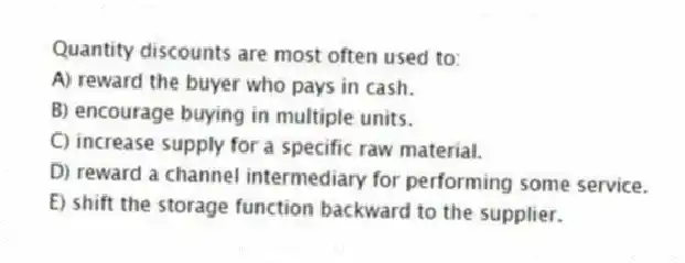Quantity discounts are most often used to:
A) reward the buyer who pays in cash.
B) encourage buying in multiple units.
C) increase supply for a specific raw material.
D) reward a channel intermediary for performing some service.
E) shift the storage function backward to the supplier.