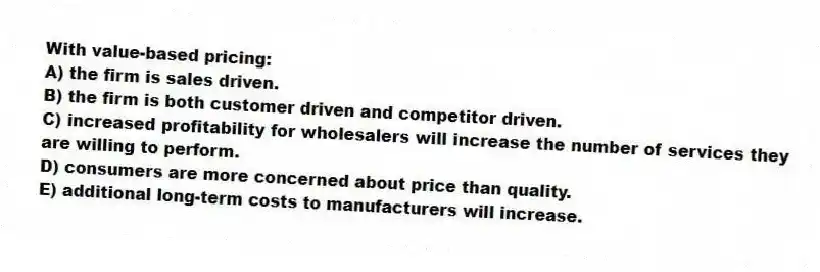 With value-based pricing:
A) the firm is sales driven.
B) the firm is both customer driven and competitor driven.
C) increased profitability for wholesalers will increase the number of services they are willing to perform.
D) consumers are more concerned about price than quality.
E) additional long-term costs to manufacturers will increase.