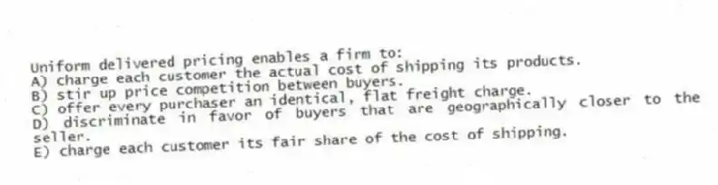 Uniform delivered pricing enables a firm to:
A) charge each customer the actual cost of shipping its products.
B) stir up price competition between buyers.
C) offer every purchaser an identical, flat freight charge.
D) discriminate in favor of buyers that are geographically closer to the seller.
E) charge each customer its fair share of the cost of shipping.