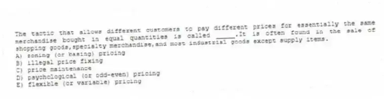 The tactic that allows different customers to pay different prices for essentially the same merchandise bought in equal quantities is called _____.It is often found in the sale of shopping goods,specialty merchandise,and most industrial goods except supply items.
A) zoning (or basing) pricing
B) illegal price fixing
C) price maintenance
D) psychological (or odd-even) pricing
E) flexible (or variable) pricing