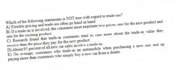 Which of the following statements is NOT true with regard to trade-ins?
A) Flexible pricing and trade-ins often go hand in hand.
B) If a trade-in is involved, the consumer must negotiate two prices, one for the new product and one for the existing product.
C) Research found that trade-in customers tend to care more about the trade-in value they receive than the price they pay for the new product.
D) About 95 percent of all new car sales involve a trade-in.
E) On average, customers who trade-in an automobile when purchasing a new one end up paying more than customers who simply buy a new car from a dealer.