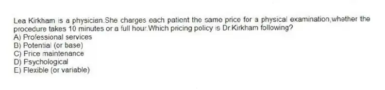 Lea Kirkham is a physician.She charges each patient the same price for a physical examination,whether the procedure takes 10 minutes or a full hour.Which pricing policy is Dr.Kirkham following?
A) Professional services
B) Potential (or base)
C) Price maintenance
D) Psychological
E) Flexible (or variable)