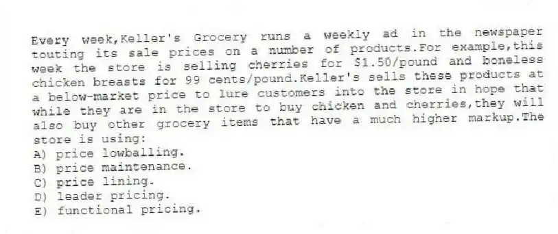 Every week,Keller's Grocery runs a weekly ad in the newspaper touting its sale prices on a number of products.For example,this week the store is selling cherries for $1.50/pound and boneless chicken breasts for 99 cents/pound.Keller's sells these products at a below-market price to lure customers into the store in hope that while they are in the store to buy chicken and cherries,they will also buy other grocery items that have a much higher markup.The store is using:
A) price lowballing.
B) price maintenance.
C) price lining.
D) leader pricing.
E) functional pricing.