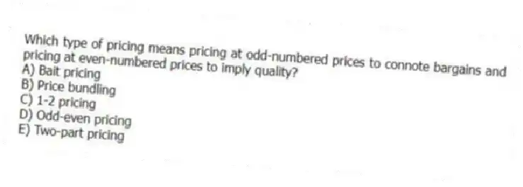 Which type of pricing means pricing at odd-numbered prices to connote bargains and pricing at even-numbered prices to imply quality?
A) Bait pricing
B) Price bundling
C) 1-2 pricing
D) Odd-even pricing
E) Two-part pricing
