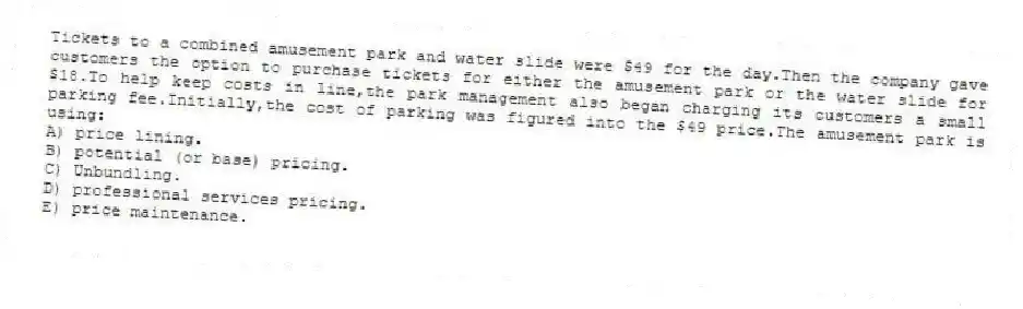 Tickets to a combined amusement park and water slide were $49 for the day.Then the company gave customers the option to purchase tickets for either the amusement park or the water slide for $18.To help keep costs in line,the park management also began charging its customers a small parking fee.Initially,the cost of parking was figured into the $49 price.The amusement park is using:
A) price lining.
B) potential (or base) pricing.
C) Unbundling.
D) professional services pricing.
E) price maintenance.