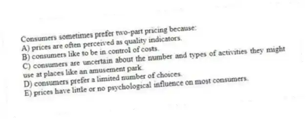 Consumers sometimes prefer two-part pricing because:
A) prices are often perceived as quality indicators.
B) consumers like to be in control of costs.
C) consumers are uncertain about the number and types of activities they might use at places like an amusement park.
D) consumers prefer a limited number of choices.
E) prices have little or no psychological influence on most consumers.