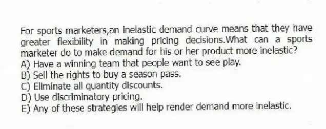 For sports marketers,an inelastic demand curve means that they have greater flexibility in making pricing decisions.What can a sports marketer do to make demand for his or her product more inelastic?
A) Have a winning team that people want to see play.
B) Sell the rights to buy a season pass.
C) Eliminate all quantity discounts.
D) Use discriminatory pricing.
E) Any of these strategies will help render demand more inelastic.