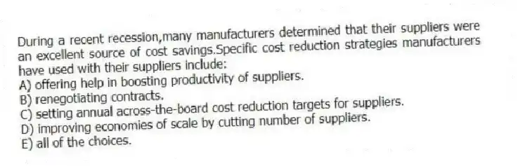 During a recent recession,many manufacturers determined that their suppliers were an excellent source of cost savings.Specific cost reduction strategies manufacturers have used with their suppliers include:
A) offering help in boosting productivity of suppliers.
B) renegotiating contracts.
C) setting annual across-the-board cost reduction targets for suppliers.
D) improving economies of scale by cutting number of suppliers.
E) all of the choices.