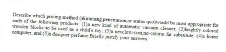 Describe which pricing method (skimming,penetration,or status quo)would be most appropriate for each of the following products: (1)a new kind of automatic vacuum cleaner; (2)brightly colored wooden blocks to be used as a child's toy; (3)a new,low-cost,no-calorie fat substitute; (4)a home computer; and (5)a designer perfume.Briefly justify your answers.