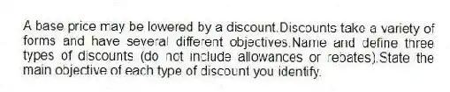 A base price may be lowered by a discount.Discounts take a variety of forms and have several different objectives.Name and define three types of discounts (do not include allowances or rebates).State the main objective of each type of discount you identify.