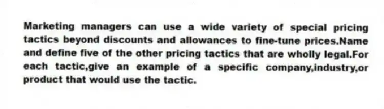 Marketing managers can use a wide variety of special pricing tactics beyond discounts and allowances to fine-tune prices.Name and define five of the other pricing tactics that are wholly legal.For each tactic,give an example of a specific company,industry,or product that would use the tactic.