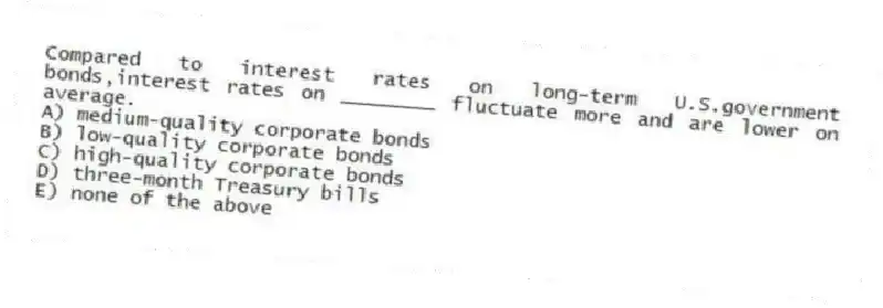 Compared to interest rates on long-term U.S.government bonds,interest rates on ________ fluctuate more and are lower on average.
A) medium-quality corporate bonds
B) low-quality corporate bonds
C) high-quality corporate bonds
D) three-month Treasury bills
E) none of the above