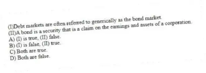 (I)Debt markets are often referred to generically as the bond market.
(II)A bond is a security that is a claim on the earnings and assets of a corporation.
A) (I) is true, (II) false.
B) (I) is false, (II) true.
C) Both are true.
D) Both are false.