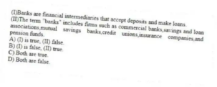 (I)Banks are financial intermediaries that accept deposits and make loans.
(II)The term "banks" includes firms such as commercial banks,savings and loan associations,mutual savings banks,credit unions,insurance companies,and pension funds.
A) (I) is true, (II) false.
B) (I) is false, (II) true.
C) Both are true.
D) Both are false.