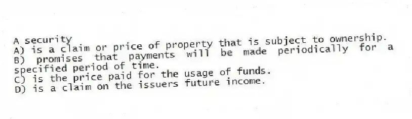 A security
A) is a claim or price of property that is subject to ownership.
B) promises that payments will be made periodically for a specified period of time.
C) is the price paid for the usage of funds.
D) is a claim on the issuers future income.
