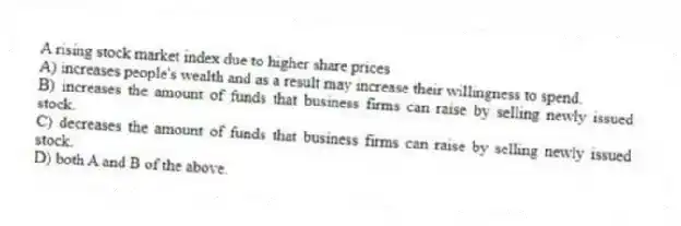 A rising stock market index due to higher share prices
A) increases people's wealth and as a result may increase their willingness to spend.
B) increases the amount of funds that business firms can raise by selling newly issued stock.
C) decreases the amount of funds that business firms can raise by selling newly issued stock.
D) both A and B of the above.