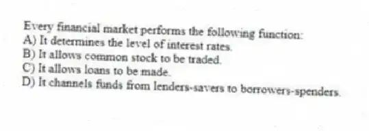 Every financial market performs the following function:
A) It determines the level of interest rates.
B) It allows common stock to be traded.
C) It allows loans to be made.
D) It channels funds from lenders-savers to borrowers-spenders.