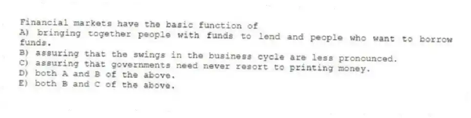 Financial markets have the basic function of
A) bringing together people with funds to lend and people who want to borrow funds.
B) assuring that the swings in the business cycle are less pronounced.
C) assuring that governments need never resort to printing money.
D) both A and B of the above.
E) both B and C of the above.