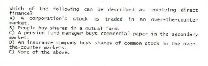 Which of the following can be described as involving direct finance?
A) A corporation's stock is traded in an over-the-counter market.
B) People buy shares in a mutual fund.
C) A pension fund manager buys commercial paper in the secondary market.
D) An insurance company buys shares of common stock in the over-the-counter markets.
E) None of the above.