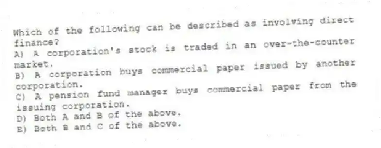 Which of the following can be described as involving direct finance?
A) A corporation's stock is traded in an over-the-counter market.
B) A corporation buys commercial paper issued by another corporation.
C) A pension fund manager buys commercial paper from the issuing corporation.
D) Both A and B of the above.
E) Both B and C of the above.