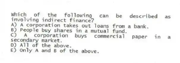 Which of the following can be described as involving indirect finance?
A) A corporation takes out loans from a bank.
B) People buy shares in a mutual fund.
C) A corporation buys commercial paper in a secondary market.
D) All of the above.
E) Only A and B of the above.