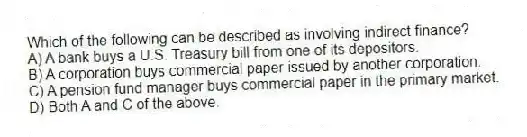 Which of the following can be described as involving indirect finance?
A) A bank buys a U.S. Treasury bill from one of its depositors.
B) A corporation buys commercial paper issued by another corporation.
C) A pension fund manager buys commercial paper in the primary market.
D) Both A and C of the above.
