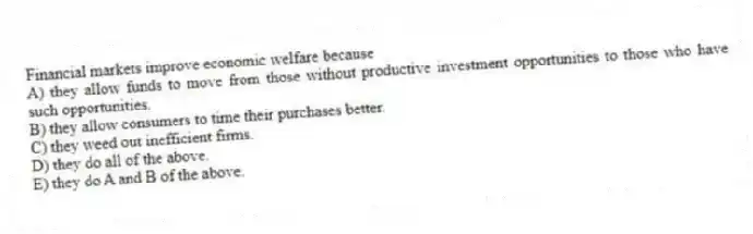 Financial markets improve economic welfare because
A) they allow funds to move from those without productive investment opportunities to those who have such opportunities.
B) they allow consumers to time their purchases better.
C) they weed out inefficient firms.
D) they do all of the above.
E) they do A and B of the above.