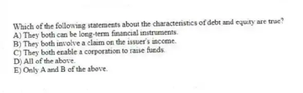 Which of the following statements about the characteristics of debt and equity are true?
A) They both can be long-term financial instruments.
B) They both involve a claim on the issuer's income.
C) They both enable a corporation to raise funds.
D) All of the above.
E) Only A and B of the above.