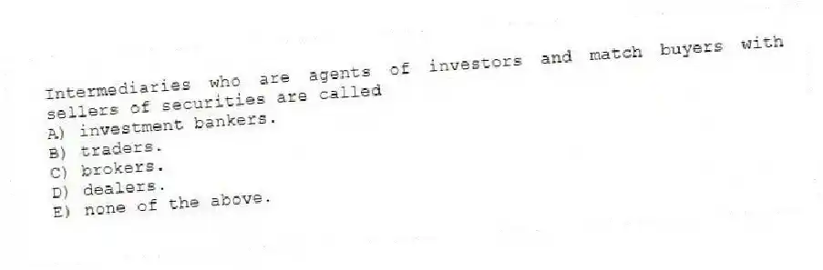 Intermediaries who are agents of investors and match buyers with sellers of securities are called
A) investment bankers.
B) traders.
C) brokers.
D) dealers.
E) none of the above.