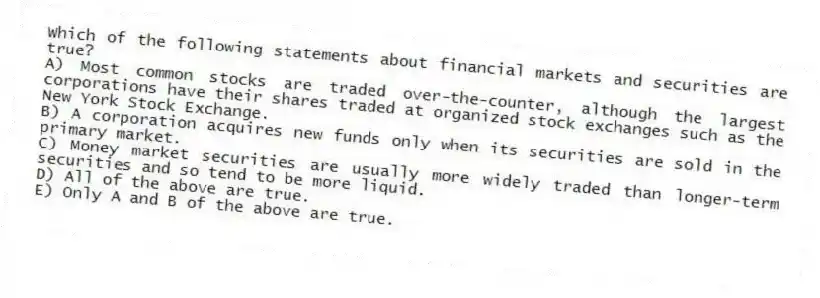 Which of the following statements about financial markets and securities are true?
A) Most common stocks are traded over-the-counter, although the largest corporations have their shares traded at organized stock exchanges such as the New York Stock Exchange.
B) A corporation acquires new funds only when its securities are sold in the primary market.
C) Money market securities are usually more widely traded than longer-term securities and so tend to be more liquid.
D) All of the above are true.
E) Only A and B of the above are true.