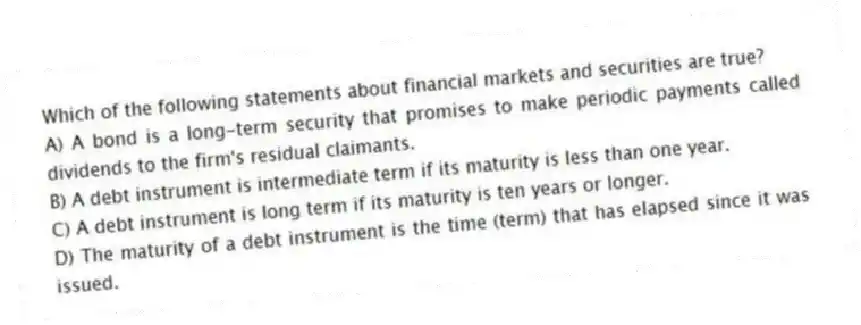 Which of the following statements about financial markets and securities are true?
A) A bond is a long-term security that promises to make periodic payments called dividends to the firm's residual claimants.
B) A debt instrument is intermediate term if its maturity is less than one year.
C) A debt instrument is long term if its maturity is ten years or longer.
D) The maturity of a debt instrument is the time (term) that has elapsed since it was issued.