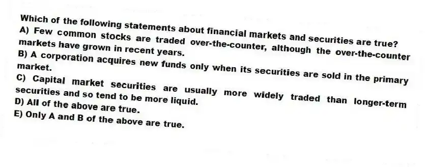 Which of the following statements about financial markets and securities are true?
A) Few common stocks are traded over-the-counter, although the over-the-counter markets have grown in recent years.
B) A corporation acquires new funds only when its securities are sold in the primary market.
C) Capital market securities are usually more widely traded than longer-term securities and so tend to be more liquid.
D) All of the above are true.
E) Only A and B of the above are true.