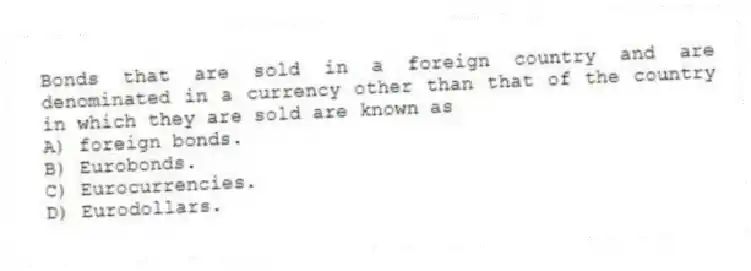 Bonds that are sold in a foreign country and are denominated in a currency other than that of the country in which they are sold are known as
A) foreign bonds.
B) Eurobonds.
C) Eurocurrencies.
D) Eurodollars.
