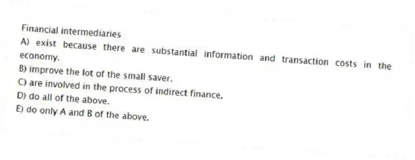 Financial intermediaries
A) exist because there are substantial information and transaction costs in the economy.
B) improve the lot of the small saver.
C) are involved in the process of indirect finance.
D) do all of the above.
E) do only A and B of the above.