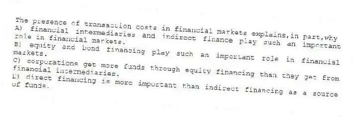 The presence of transaction costs in financial markets explains,in part,why
A) financial intermediaries and indirect finance play such an important role in financial markets.
B) equity and bond financing play such an important role in financial markets.
C) corporations get more funds through equity financing than they get from financial intermediaries.
D) direct financing is more important than indirect financing as a source of funds.