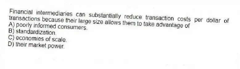 Financial intermediaries can substantially reduce transaction costs per dollar of transactions because their large size allows them to take advantage of
A) poorly informed consumers.
B) standardization.
C) economies of scale.
D) their market power.