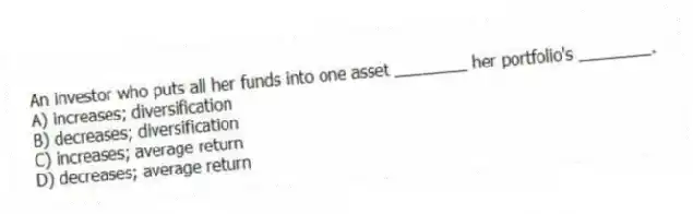 An investor who puts all her funds into one asset ________ her portfolio's ________.
A) increases; diversification
B) decreases; diversification
C) increases; average return
D) decreases; average return