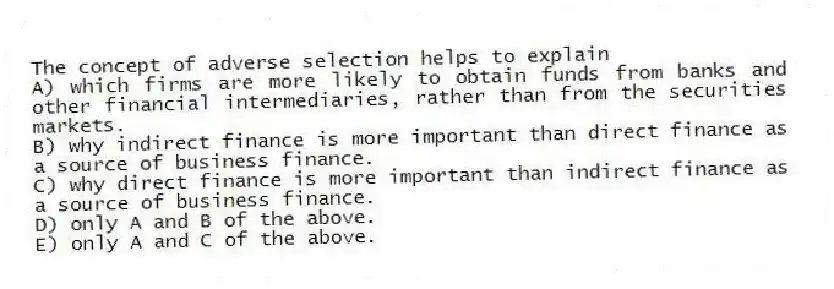 The concept of adverse selection helps to explain
A) which firms are more likely to obtain funds from banks and other financial intermediaries, rather than from the securities markets.
B) why indirect finance is more important than direct finance as a source of business finance.
C) why direct finance is more important than indirect finance as a source of business finance.
D) only A and B of the above.
E) only A and C of the above.