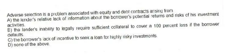 Adverse selection is a problem associated with equity and debt contracts arising from
A) the lender's relative lack of information about the borrower's potential returns and risks of his investment activities.
B) the lender's inability to legally require sufficient collateral to cover a 100 percent loss if the borrower defaults.
C) the borrower's lack of incentive to seek a loan for highly risky investments.
D) none of the above.