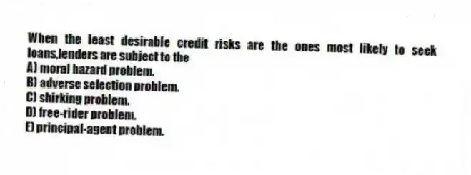 When the least desirable credit risks are the ones most likely to seek loans,lenders are subject to the
A) moral hazard problem.
B) adverse selection problem.
C) shirking problem.
D) free-rider problem.
E) principal-agent problem.
