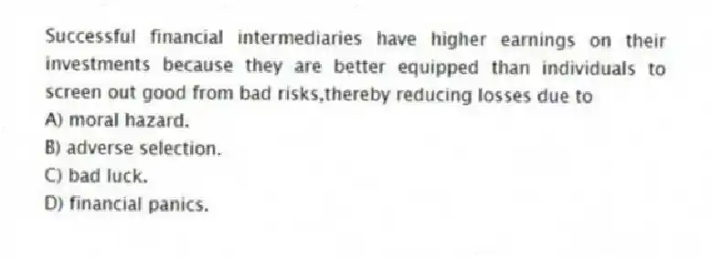 Successful financial intermediaries have higher earnings on their investments because they are better equipped than individuals to screen out good from bad risks,thereby reducing losses due to
A) moral hazard.
B) adverse selection.
C) bad luck.
D) financial panics.