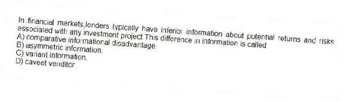 In financial markets,lenders typically have inferior information about potential returns and risks associated with any investment project.This difference in information is called
A) comparative informational disadvantage.
B) asymmetric information.
C) variant information.
D) caveat venditor.