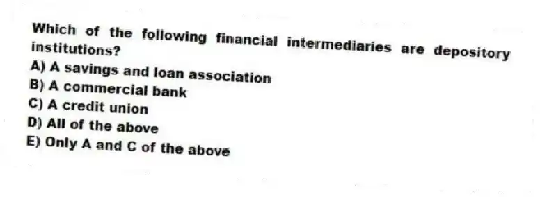 Which of the following financial intermediaries are depository institutions?
A) A savings and loan association
B) A commercial bank
C) A credit union
D) All of the above
E) Only A and C of the above